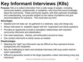 Key Informant Interviews (KIIs)
Purpose: KIIs is to collect information from a wide range of people—including
community leaders, professionals, or residents—who have first hand knowledge
about the community. These community experts, with their particular knowledge
and understanding, can provide insights on the nature of problems and give
recommendations for solutions. This could take any form.
Advantages
 Detailed and rich data can be gathered in a relatively easy and cheap way
 Allows interviewer to establish rapport with the respondent and clarify questions
 Provides an opportunity to build or strengthen relationships with important
community informants and stakeholders
 Can raise awareness, interest, and enthusiasm around an issue
 Can contact informants to clarify issues as needed
Disadvantages
 Selecting the “right” key informants may be difficult so they represent diverse
backgrounds and viewpoints
 May be challenging to reach and schedule interviews with busy and/or hard-to-
reach respondents
 Difficult to generalize results to the larger population unless interviewing many key
informants
Research Methods Lecture by Ntangsi 115
 