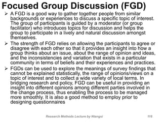 Focused Group Discussion (FGD)
 A FGD is a good way to gather together people from similar
backgrounds or experiences to discuss a specific topic of interest.
The group of participants is guided by a moderator (or group
facilitator) who introduces topics for discussion and helps the
group to participate in a lively and natural discussion amongst
themselves.
 The strength of FGD relies on allowing the participants to agree or
disagree with each other so that it provides an insight into how a
group thinks about an issue, about the range of opinion and ideas,
and the inconsistencies and variation that exists in a particular
community in terms of beliefs and their experiences and practices.
 FGDs can be used to explore the meanings of survey findings that
cannot be explained statistically, the range of opinions/views on a
topic of interest and to collect a wide variety of local terms. In
bridging research and policy, FGD can be useful in providing an
insight into different opinions among different parties involved in
the change process, thus enabling the process to be managed
more smoothly. It is also a good method to employ prior to
designing questionnaires
Research Methods Lecture by Ntangsi 116
 
