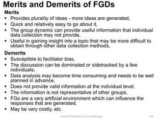 Merits and Demerits of FGDs
Merits
 Provides plurality of ideas - more ideas are generated,
 Quick and relatively easy to go about it,
 The group dynamic can provide useful information that individual
data collection may not provide,
 Useful in gaining insight into a topic that may be more difficult to
obtain through other data collection methods,
Demerits
 Susceptible to facilitator bias,
 The discussion can be dominated or sidetracked by a few
individuals,
 Data analysis may become time consuming and needs to be well
planned in advance,
 Does not provide valid information at the individual level,
 The information is not representative of other groups,
 FGs are a very artificial environment which can influence the
responses that are generated,
 May be very costly, etc.
Research Methods Lecture by Ntangsi 118
 