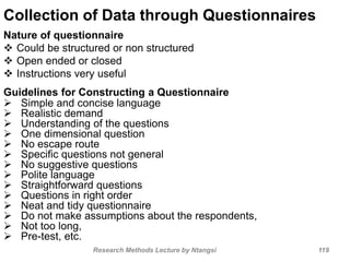 Collection of Data through Questionnaires
Nature of questionnaire
 Could be structured or non structured
 Open ended or closed
 Instructions very useful
Guidelines for Constructing a Questionnaire
 Simple and concise language
 Realistic demand
 Understanding of the questions
 One dimensional question
 No escape route
 Specific questions not general
 No suggestive questions
 Polite language
 Straightforward questions
 Questions in right order
 Neat and tidy questionnaire
 Do not make assumptions about the respondents,
 Not too long,
 Pre-test, etc.
Research Methods Lecture by Ntangsi 119
 