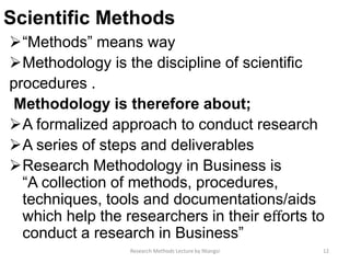 Scientific Methods
“Methods” means way
Methodology is the discipline of scientific
procedures .
Methodology is therefore about;
A formalized approach to conduct research
A series of steps and deliverables
Research Methodology in Business is
“A collection of methods, procedures,
techniques, tools and documentations/aids
which help the researchers in their eﬀorts to
conduct a research in Business”
12Research Methods Lecture by Ntangsi
 