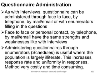 Questionnaire Administration
As with Interviews, questionnaire can be
administered through face to face, by
telephone, by mail/email or with enumerators
filling in the questions
Face to face or personal contact, by telephone,
by mail/email have the same strengths and
weaknesses like with interviews
Administering questionnaires through
enumerators (Schedules) is useful where the
population is largely illiterate. This increases
response rate and uniformity in responses.
Method very costly and time consuming.
Research Methods Lecture by Ntangsi 122
 