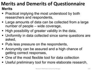 Merits and Demerits of Questionnaire
Merits
 Practical implying the most understood by both
researchers and respondents,
 Large amounts of data can be collected from a large
number of people – wide coverage,
 High possibility of greater validity in the data,
 Uniformity in data collected since same questions are
asked,
 Puts less pressure on the respondents,
 Anonymity can be assured and a high chance of
getting correct responses,
 One of the most flexible tool for data collection
 Useful preliminary tool for more elaborate research,
Research Methods Lecture by Ntangsi 123
 