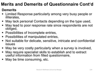 Merits and Demerits of Questionnaire Cont‘d
Demerits
 Limited Response particularly among very busy people or
illiterates,
 May lack personal Contacts depending on the type used,
 May lead to poor response rate since respondents are not
obliged,
 Possibilities of Incomplete entries,
 Possibilities of manipulated entries,
 Not suitable for delicate, sensitive, intricate and confidential
issues
 May be very costly particularly when a survey is involved,
 May require specialist skills to establish and to extract
useful information from filled questionnaire,
 May be time consuming, etc.
Research Methods Lecture by Ntangsi 124
 