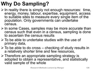 Why Do Sampling?
 In reality there is simply not enough resources: time,
energy, money, labour, expertise, equipment, access
to suitable sites to measure every single item of the
population. Only governments can undertake
census.
 In some Cases, samples may be more accurate than
census such that even in a census, sampling is done
to ascertain the census results
 To be able to undertake studies with the use of
primary data,
 To be able to do cross – checking of study results in
a relatively shorter time and few resources,
 Therefore an appropriate sampling strategy is
adopted to obtain a representative, and statistically
valid sample of the whole
Research Methods Lecture by Ntangsi 126
 