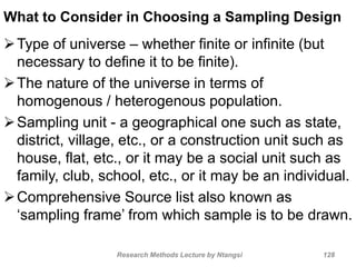 What to Consider in Choosing a Sampling Design
Type of universe – whether finite or infinite (but
necessary to define it to be finite).
The nature of the universe in terms of
homogenous / heterogenous population.
Sampling unit - a geographical one such as state,
district, village, etc., or a construction unit such as
house, flat, etc., or it may be a social unit such as
family, club, school, etc., or it may be an individual.
Comprehensive Source list also known as
‘sampling frame’ from which sample is to be drawn.
Research Methods Lecture by Ntangsi 128
 