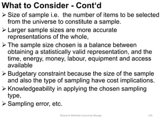 What to Consider - Cont‘d
 Size of sample i.e. the number of items to be selected
from the universe to constitute a sample.
 Larger sample sizes are more accurate
representations of the whole,
 The sample size chosen is a balance between
obtaining a statistically valid representation, and the
time, energy, money, labour, equipment and access
available
 Budgetary constraint because the size of the sample
and also the type of sampling have cost implications.
 Knowledgeability in applying the chosen sampling
type,
 Sampling error, etc.
Research Methods Lecture by Ntangsi 129
 
