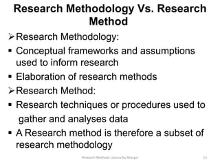 Research Methodology Vs. Research
Method
Research Methodology:
 Conceptual frameworks and assumptions
used to inform research
 Elaboration of research methods
Research Method:
 Research techniques or procedures used to
gather and analyses data
 A Research method is therefore a subset of
research methodology
13Research Methods Lecture by Ntangsi
 