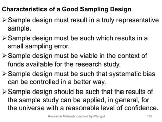 Characteristics of a Good Sampling Design
Sample design must result in a truly representative
sample.
Sample design must be such which results in a
small sampling error.
Sample design must be viable in the context of
funds available for the research study.
Sample design must be such that systematic bias
can be controlled in a better way.
Sample design should be such that the results of
the sample study can be applied, in general, for
the universe with a reasonable level of confidence.
Research Methods Lecture by Ntangsi 130
 