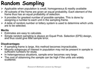 Random Sampling
 Applicable when population is small, homogeneous & readily available
 All subsets of the frame are given an equal probability. Each element of the
frame thus has an equal probability of selection.
 It provides for greatest number of possible samples. This is done by
assigning a number to each unit in the sampling frame.
 A table of random number or lottery system is used to determine which units
are to be selected.
Merits
 Estimates are easy to calculate.
 Simple random sampling is always an Equal Prob. Selection (EPS) design,
and thus could give little sample error.
Disadvantages
 If sampling frame is large, this method becomes impracticable.
 Minority subgroups of interest in population may not be present in sample in
sufficient numbers for study.
 In heterogeneous situations, sample error becomes very large.
 The cost of obtainning the sample can be high if the units are widely
scattered.
Research Methods Lecture by Ntangsi
132
 