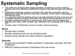 Systematic Sampling
 This relies on arranging the target population according to some ordering
scheme and then selecting elements at regular intervals through that ordered
list.
 Systematic sampling involves a random start and then proceeds with the
selection of every kth element from then onwards. In this case, k=(population
size/sample size).
 It is important that the starting point is not automatically the first in the list, but
is instead randomly chosen from within the first to the kth element in the list.
 A simple example would be to select every 10th name from the telephone
directory (an 'every 10th' sample, also referred to as 'sampling with a skip of
10').
 Usually used in Production Lines for quality control purposes.
Merits
 Sample easy to select
 Suitable sampling frame can be identified easily
 Sample evenly spread over entire reference population
Demerits
 Sample may be biased if hidden periodicity in population coincides with that
of selection.
 Difficult to assess precision of estimates from one survey.
Research Methods Lecture by Ntangsi 133
 