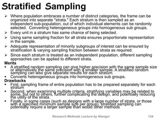 Stratified Sampling
 Where population embraces a number of distinct categories, the frame can be
organized into separate "strata." Each stratum is then sampled as an
independent sub-population, out of which individual elements can be randomly
selected. Converting heterogeneous groups into homogeneous sub groups.
 Every unit in a stratum has same chance of being selected.
 Using same sampling fraction for all strata ensures proportionate representation
in the sample.
 Adequate representation of minority subgroups of interest can be ensured by
stratification & varying sampling fraction between strata as required.
 Since each stratum is treated as an independent population, different sampling
approaches can be applied to different strata.
Merits
 A stratified random sampling can give higher precision with the same sample size
or alternatively the same precision with a smaller sample. A stratified random
sampling can also give separate results for each stratum.
 Converts heterogeneous groups into homogeneous sub groups.
Drawbacks
 First, sampling frame of entire population has to be prepared separately for each
stratum
 Second, when examining multiple criteria, stratifying variables may be related to
some, but not to others, further complicating the design, and potentially reducing
the utility of the strata.
 Finally, in some cases (such as designs with a large number of strata, or those
with a specified minimum sample size per group), stratified sampling can
potentially require a larger sample than would other methods
Research Methods Lecture by Ntangsi 134
 
