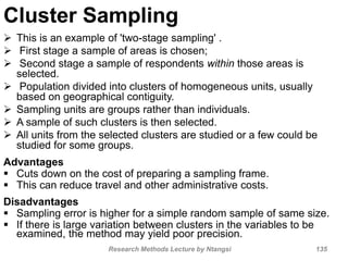 Cluster Sampling
 This is an example of 'two-stage sampling' .
 First stage a sample of areas is chosen;
 Second stage a sample of respondents within those areas is
selected.
 Population divided into clusters of homogeneous units, usually
based on geographical contiguity.
 Sampling units are groups rather than individuals.
 A sample of such clusters is then selected.
 All units from the selected clusters are studied or a few could be
studied for some groups.
Advantages
 Cuts down on the cost of preparing a sampling frame.
 This can reduce travel and other administrative costs.
Disadvantages
 Sampling error is higher for a simple random sample of same size.
 If there is large variation between clusters in the variables to be
examined, the method may yield poor precision.
Research Methods Lecture by Ntangsi 135
 