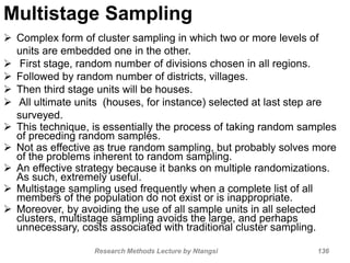 Multistage Sampling
 Complex form of cluster sampling in which two or more levels of
units are embedded one in the other.
 First stage, random number of divisions chosen in all regions.
 Followed by random number of districts, villages.
 Then third stage units will be houses.
 All ultimate units (houses, for instance) selected at last step are
surveyed.
 This technique, is essentially the process of taking random samples
of preceding random samples.
 Not as effective as true random sampling, but probably solves more
of the problems inherent to random sampling.
 An effective strategy because it banks on multiple randomizations.
As such, extremely useful.
 Multistage sampling used frequently when a complete list of all
members of the population do not exist or is inappropriate.
 Moreover, by avoiding the use of all sample units in all selected
clusters, multistage sampling avoids the large, and perhaps
unnecessary, costs associated with traditional cluster sampling.
Research Methods Lecture by Ntangsi 136
 