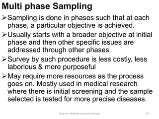 Multi phase Sampling
Sampling is done in phases such that at each
phase, a particular objective is achieved.
Usually starts with a broader objective at initial
phase and then other specific issues are
addressed through other phases.
Survey by such procedure is less costly, less
laborious & more purposeful
May require more resources as the process
goes on. Mostly used in medical research
where there is initial screening and the sample
selected is tested for more precise diseases.
Research Methods Lecture by Ntangsi 137
 