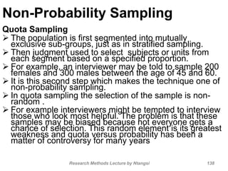 Non-Probability Sampling
Quota Sampling
 The population is first segmented into mutually
exclusive sub-groups, just as in stratified sampling.
 Then judgment used to select subjects or units from
each segment based on a specified proportion.
 For example, an interviewer may be told to sample 200
females and 300 males between the age of 45 and 60.
 It is this second step which makes the technique one of
non-probability sampling.
 In quota sampling the selection of the sample is non-
random .
 For example interviewers might be tempted to interview
those who look most helpful. The problem is that these
samples may be biased because not everyone gets a
chance of selection. This random element is its greatest
weakness and quota versus probability has been a
matter of controversy for many years
Research Methods Lecture by Ntangsi 138
 