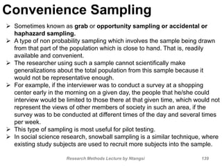 Convenience Sampling
 Sometimes known as grab or opportunity sampling or accidental or
haphazard sampling.
 A type of non probability sampling which involves the sample being drawn
from that part of the population which is close to hand. That is, readily
available and convenient.
 The researcher using such a sample cannot scientifically make
generalizations about the total population from this sample because it
would not be representative enough.
 For example, if the interviewer was to conduct a survey at a shopping
center early in the morning on a given day, the people that he/she could
interview would be limited to those there at that given time, which would not
represent the views of other members of society in such an area, if the
survey was to be conducted at different times of the day and several times
per week.
 This type of sampling is most useful for pilot testing.
 In social science research, snowball sampling is a similar technique, where
existing study subjects are used to recruit more subjects into the sample.
Research Methods Lecture by Ntangsi 139
 