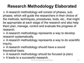 Research Methodology Elaborated
 A research methodology will consist of phases, sub‐
phases, which will guide the researchers in their choice of
the methods, techniques, procedures, tools, etc., that might
be appropriate at each stage of the research and also help
them plan, manage, control and evaluate the progress of
research.
 A research methodology represents a way to develop
research systematically.
 A research methodology represents a way to do scientiﬁc
inquiry.
 A research methodology should have a sound
theoretical basis.
 A research methodology should be focused (a plan)
 It leads to a successful research.
14Research Methods Lecture by Ntangsi
 