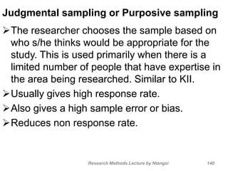 Judgmental sampling or Purposive sampling
The researcher chooses the sample based on
who s/he thinks would be appropriate for the
study. This is used primarily when there is a
limited number of people that have expertise in
the area being researched. Similar to KII.
Usually gives high response rate.
Also gives a high sample error or bias.
Reduces non response rate.
Research Methods Lecture by Ntangsi 140
 
