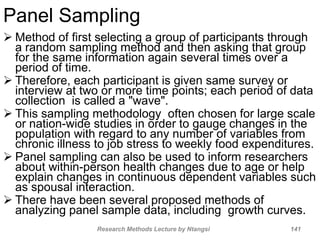 Panel Sampling
 Method of first selecting a group of participants through
a random sampling method and then asking that group
for the same information again several times over a
period of time.
 Therefore, each participant is given same survey or
interview at two or more time points; each period of data
collection is called a "wave".
 This sampling methodology often chosen for large scale
or nation-wide studies in order to gauge changes in the
population with regard to any number of variables from
chronic illness to job stress to weekly food expenditures.
 Panel sampling can also be used to inform researchers
about within-person health changes due to age or help
explain changes in continuous dependent variables such
as spousal interaction.
 There have been several proposed methods of
analyzing panel sample data, including growth curves.
Research Methods Lecture by Ntangsi 141
 