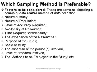 Which Sampling Method is Preferable?
 Factors to be considered: These are same as choosing a
source of data and/or method of data collection.
 Nature of study;
 Nature of Population;
 Level of Accuracy Required;
 Availability of Resources;
 Time Required for the Study;
 The experience of the Researcher;
 Purpose of the Study;
 Scale of study,
 The expertise of the person(s) involved,
 Level of Freedom involved,
 The Methods to be Employed in the Study; etc.
Research Methods Lecture by Ntangsi 142
 