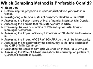 Which Sampling Method is Preferable Cont’d?
 Examples
 Determining the proportion of undernourished five year olds in a
village.
 Investigating nutritional status of preschool children in the SWR.
 Assessing the Performance of Micro financial Institutions in Douala.
 Assessing the Factors that motivate workers in CDC.
 Examining the rate of adoption of ICTs in Higher Institutions of
learning in Cameroon.
 Assessing the Impact of Corrupt Practices on Students’ Performance
in UB.
 Assessing the Impact of CSR of SONARA on the Limbe Municipality.
 Assessing the role played by the community in the development of
the CSR of MTN Cameroon.
 Estimating the costs of domestic violence on men in Fako Division.
 Assessing the Role of Advertisement on the consumption pattern of
Guinness Products in Douala.
Research Methods Lecture by Ntangsi 143
 