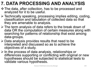 7. DATA PROCESSING AND ANALYSIS
The data, after collection, has to be processed and
analyzed for it to be useful.
 Technically speaking, processing implies editing, coding,
classification and tabulation of collected data so that
they are amenable to analysis.
 The term analysis of data refers to the break down of
data OR the computation of certain measures along with
searching for patterns of relationship that exist among
data-groups.
 Data analysis provides results that need to be
interpreted and discussed so as to achieve the
objectives of a study.
 In the process of data analysis, relationships or
differences supporting or conflicting with original or new
hypotheses should be subjected to statistical tests to
validate various hypotheses.
Research Methods Lecture by Ntangsi 144
 