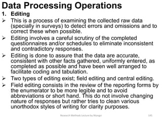Data Processing Operations
1. Editing
 This is a process of examining the collected raw data
(specially in surveys) to detect errors and omissions and to
correct these when possible.
 Editing involves a careful scrutiny of the completed
questionnaires and/or schedules to eliminate inconsistent
and contradictory responses.
 Editing is done to assure that the data are accurate,
consistent with other facts gathered, uniformly entered, as
completed as possible and have been well arranged to
facilitate coding and tabulation.
 Two types of editing exist; field editing and central editing.
 Field editing consists in the review of the reporting forms by
the enumerator to be more legible and to avoid
abbreviations or short hand. This do not involve changing
nature of responses but rather tries to clean various
unorthodox styles of writing for clarity purposes.
Research Methods Lecture by Ntangsi 145
 
