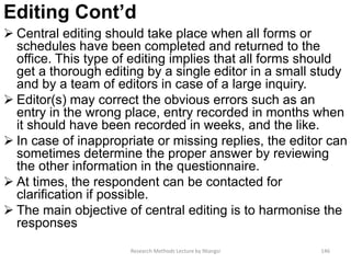 Editing Cont’d
 Central editing should take place when all forms or
schedules have been completed and returned to the
office. This type of editing implies that all forms should
get a thorough editing by a single editor in a small study
and by a team of editors in case of a large inquiry.
 Editor(s) may correct the obvious errors such as an
entry in the wrong place, entry recorded in months when
it should have been recorded in weeks, and the like.
 In case of inappropriate or missing replies, the editor can
sometimes determine the proper answer by reviewing
the other information in the questionnaire.
 At times, the respondent can be contacted for
clarification if possible.
 The main objective of central editing is to harmonise the
responses
Research Methods Lecture by Ntangsi 146
 
