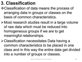 3. Classification
Classification of data means the process of
arranging data in groups or classes on the
basis of common characteristics.
Most research studies result in a large volume
of raw data which must be reduced into
homogeneous groups if we are to get
meaningful relationships.
Classification necessitates Data having a
common characteristics to be placed in one
class and in this way the entire data get divided
into a number of groups or classes.
Research Methods Lecture by Ntangsi 148
 