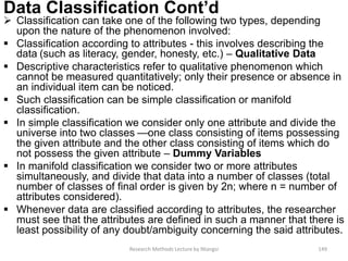Data Classification Cont’d
 Classification can take one of the following two types, depending
upon the nature of the phenomenon involved:
 Classification according to attributes - this involves describing the
data (such as literacy, gender, honesty, etc.) – Qualitative Data
 Descriptive characteristics refer to qualitative phenomenon which
cannot be measured quantitatively; only their presence or absence in
an individual item can be noticed.
 Such classification can be simple classification or manifold
classification.
 In simple classification we consider only one attribute and divide the
universe into two classes —one class consisting of items possessing
the given attribute and the other class consisting of items which do
not possess the given attribute – Dummy Variables
 In manifold classification we consider two or more attributes
simultaneously, and divide that data into a number of classes (total
number of classes of final order is given by 2n; where n = number of
attributes considered).
 Whenever data are classified according to attributes, the researcher
must see that the attributes are defined in such a manner that there is
least possibility of any doubt/ambiguity concerning the said attributes.
Research Methods Lecture by Ntangsi 149
 