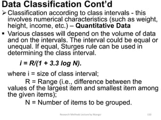 Data Classification Cont’d
Classification according to class intervals - this
involves numerical characteristics (such as weight,
height, income, etc.) – Quantitative Data
 Various classes will depend on the volume of data
and on the intervals. The interval could be equal or
unequal. If equal, Sturges rule can be used in
determining the class interval.
i = R/(1 + 3.3 log N).
where i = size of class interval;
R = Range (i.e., difference between the
values of the largest item and smallest item among
the given items);
N = Number of items to be grouped.
Research Methods Lecture by Ntangsi 150
 