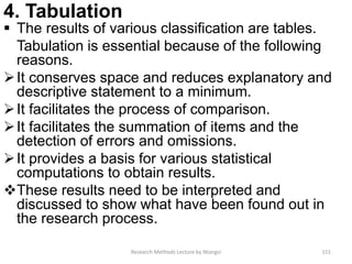 4. Tabulation
 The results of various classification are tables.
Tabulation is essential because of the following
reasons.
It conserves space and reduces explanatory and
descriptive statement to a minimum.
It facilitates the process of comparison.
It facilitates the summation of items and the
detection of errors and omissions.
It provides a basis for various statistical
computations to obtain results.
These results need to be interpreted and
discussed to show what have been found out in
the research process.
Research Methods Lecture by Ntangsi 151
 