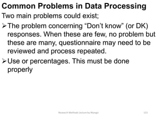 Common Problems in Data Processing
Two main problems could exist;
The problem concerning “Don’t know” (or DK)
responses. When these are few, no problem but
these are many, questionnaire may need to be
reviewed and process repeated.
Use or percentages. This must be done
properly
Research Methods Lecture by Ntangsi 153
 
