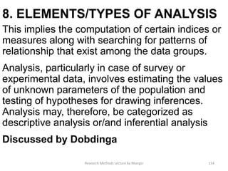 8. ELEMENTS/TYPES OF ANALYSIS
This implies the computation of certain indices or
measures along with searching for patterns of
relationship that exist among the data groups.
Analysis, particularly in case of survey or
experimental data, involves estimating the values
of unknown parameters of the population and
testing of hypotheses for drawing inferences.
Analysis may, therefore, be categorized as
descriptive analysis or/and inferential analysis
Discussed by Dobdinga
Research Methods Lecture by Ntangsi 154
 