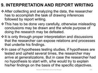 9. INTERPRETATION AND REPORT WRITING
After collecting and analyzing the data, the researcher
has to accomplish the task of drawing inferences
followed by report writing.
This has to be done very carefully, otherwise misleading
conclusions may be drawn and the whole purpose of
doing the research may be defeated.
It is only through proper interpretation and discussions
that the researcher can expose relations and processes
that underlie his findings.
In case of hypotheses testing studies, if hypotheses are
tested and upheld several times, the researcher may
arrive at generalizations. But in case the researcher had
no hypothesis to start with, s/he would try to explain
his/her findings on the basis of the specific objectives.
Research Methods Lecture by Ntangsi 155
 