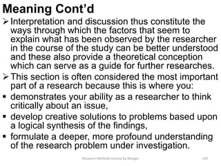 Meaning Cont’d
Interpretation and discussion thus constitute the
ways through which the factors that seem to
explain what has been observed by the researcher
in the course of the study can be better understood
and these also provide a theoretical conception
which can serve as a guide for further researches.
This section is often considered the most important
part of a research because this is where you:
 demonstrates your ability as a researcher to think
critically about an issue,
 develop creative solutions to problems based upon
a logical synthesis of the findings,
 formulate a deeper, more profound understanding
of the research problem under investigation.
Research Methods Lecture by Ntangsi 158
 