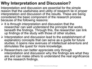 Why Interpretation and Discussion?
Interpretation and discussion are essential for the simple
reason that the usefulness and utility of research lie in proper
interpretation and discussion of the results. These are being
considered the basic component of the research process
because of the following reasons:
 It is through interpretation and discussion that the
researcher can well understand the principle that works
beneath the findings. Through this, the researcher can link
up findings of the study with those of other studies,
 Interpretation and discussion lead to the establishment of
explanatory concepts that can serve as a guide for future
studies; it opens new avenues of intellectual adventure and
stimulates the quest for more knowledge.
 Researchers can better appreciate only through
interpretation and discussion why the findings are what they
are and can make others to understand the real significance
of the research findings.
Research Methods Lecture by Ntangsi 159
 