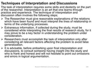 Techniques of Interpretation and Discussions
The task of interpretation requires some skills and dexterity on the part
of the researcher. Interpretation is an art that one learns through
practice and experience. The technique of interpretation and
discussion often involves the following steps;
 The Researcher must give reasonable explanations of the relations
which have been found and must interpret the lines of relationship in
terms of the underlying processes.
 Extraneous information, if collected during the study, must be
considered while interpreting the final results of research study, for it
may prove to be a key factor in understanding the problem under
consideration.
 Researchers must accomplish the task of interpretation only after
considering all relevant factors affecting the problem to avoid false
generalization.
 It is advisable, before embarking upon final interpretation and
discussions, to consult someone having insight into the study and
who is frank and honest and will not hesitate to point out omissions
and errors in logical argumentation.
Research Methods Lecture by Ntangsi 160
 