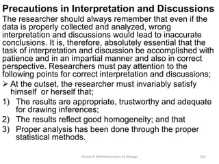 Precautions in Interpretation and Discussions
The researcher should always remember that even if the
data is properly collected and analyzed, wrong
interpretation and discussions would lead to inaccurate
conclusions. It is, therefore, absolutely essential that the
task of interpretation and discussion be accomplished with
patience and in an impartial manner and also in correct
perspective. Researchers must pay attention to the
following points for correct interpretation and discussions;
 At the outset, the researcher must invariably satisfy
himself or herself that;
1) The results are appropriate, trustworthy and adequate
for drawing inferences;
2) The results reflect good homogeneity; and that
3) Proper analysis has been done through the proper
statistical methods.
Research Methods Lecture by Ntangsi 161
 