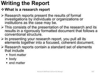 Writing the Report
What is a research report
 Research reports present the results of formal
investigations by individuals or organizations or
institutions as the case may be.
 This consists of the presentation of the research and its
results in a rigorously formatted document that follows a
conventional structure.
 In presenting your research report, you pull all its
elements together into a focused, coherent document.
 Research reports contain a standard set of elements
that include
 front matter
 body
 end matter
Research Methods Lecture by Ntangsi 163
 