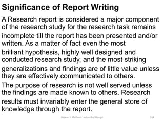 Significance of Report Writing
A Research report is considered a major component
of the research study for the research task remains
incomplete till the report has been presented and/or
written. As a matter of fact even the most
brilliant hypothesis, highly well designed and
conducted research study, and the most striking
generalizations and findings are of little value unless
they are effectively communicated to others.
The purpose of research is not well served unless
the findings are made known to others. Research
results must invariably enter the general store of
knowledge through the report.
Research Methods Lecture by Ntangsi 164
 