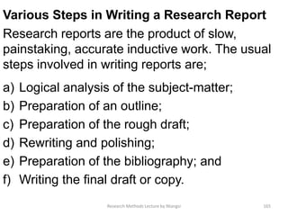 Various Steps in Writing a Research Report
Research reports are the product of slow,
painstaking, accurate inductive work. The usual
steps involved in writing reports are;
a) Logical analysis of the subject-matter;
b) Preparation of an outline;
c) Preparation of the rough draft;
d) Rewriting and polishing;
e) Preparation of the bibliography; and
f) Writing the final draft or copy.
Research Methods Lecture by Ntangsi 165
 