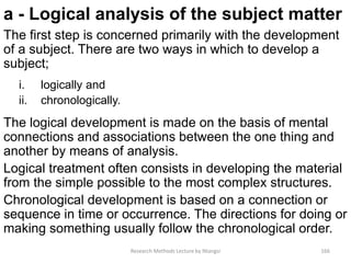 a - Logical analysis of the subject matter
The first step is concerned primarily with the development
of a subject. There are two ways in which to develop a
subject;
i. logically and
ii. chronologically.
The logical development is made on the basis of mental
connections and associations between the one thing and
another by means of analysis.
Logical treatment often consists in developing the material
from the simple possible to the most complex structures.
Chronological development is based on a connection or
sequence in time or occurrence. The directions for doing or
making something usually follow the chronological order.
Research Methods Lecture by Ntangsi 166
 