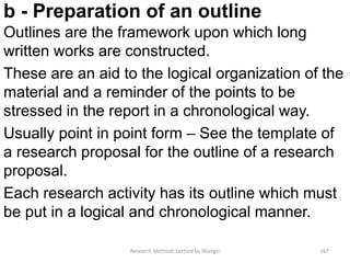 b - Preparation of an outline
Outlines are the framework upon which long
written works are constructed.
These are an aid to the logical organization of the
material and a reminder of the points to be
stressed in the report in a chronological way.
Usually point in point form – See the template of
a research proposal for the outline of a research
proposal.
Each research activity has its outline which must
be put in a logical and chronological manner.
Research Methods Lecture by Ntangsi 167
 