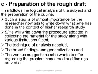 c - Preparation of the rough draft
This follows the logical analysis of the subject and
the preparation of the outline.
Such a step is of utmost importance for the
researcher now sits to write down what s/he has
done in the context of his/her research study.
S/He will write down the procedure adopted in
collecting the material for the study along with
various limitations faced,
The technique of analysis adopted,
The broad findings and generalizations and
The various suggestions s/he wants to offer
regarding the problem concerned and findings
arrived at.
Research Methods Lecture by Ntangsi 168
 