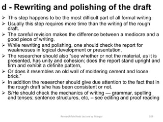d - Rewriting and polishing of the draft
 This step happens to be the most difficult part of all formal writing.
 Usually this step requires more time than the writing of the rough
draft.
 The careful revision makes the difference between a mediocre and a
good piece of writing.
 While rewriting and polishing, one should check the report for
weaknesses in logical development or presentation.
 The researcher should also “see whether or not the material, as it is
presented, has unity and cohesion; does the report stand upright and
firm and exhibit a definite pattern,
 Or does it resembles an old wall of moldering cement and loose
brick.”
 In addition the researcher should give due attention to the fact that in
the rough draft s/he has been consistent or not.
 S/He should check the mechanics of writing — grammar, spelling
and tenses; sentence structures, etc, – see editing and proof reading
Research Methods Lecture by Ntangsi 169
 