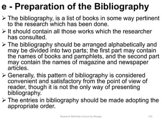 e - Preparation of the Bibliography
 The bibliography, is a list of books in some way pertinent
to the research which has been done.
 It should contain all those works which the researcher
has consulted.
 The bibliography should be arranged alphabetically and
may be divided into two parts; the first part may contain
the names of books and pamphlets, and the second part
may contain the names of magazine and newspaper
articles.
 Generally, this pattern of bibliography is considered
convenient and satisfactory from the point of view of
reader, though it is not the only way of presenting
bibliography.
 The entries in bibliography should be made adopting the
appropriate order.
Research Methods Lecture by Ntangsi 170
 