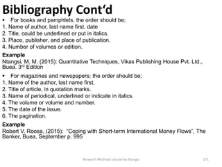 Bibliography Cont‘d
 For books and pamphlets, the order should be;
1. Name of author, last name first. date
2. Title, could be underlined or put in italics.
3. Place, publisher, and place of publication.
4. Number of volumes or edition.
Example
Ntangsi, M. M. (2015): Quantitative Techniques, Vikas Publishing House Pvt. Ltd.,
Buea. 3rd Edition
 For magazines and newspapers; the order should be;
1. Name of the author, last name first.
2. Title of article, in quotation marks.
3. Name of periodical, underlined or indicate in italics.
4. The volume or volume and number.
5. The date of the issue.
6. The pagination.
Example
Robert V. Roosa, (2015): “Coping with Short-term International Money Flows”, The
Banker, Buea, September p. 995
Research Methods Lecture by Ntangsi 171
 