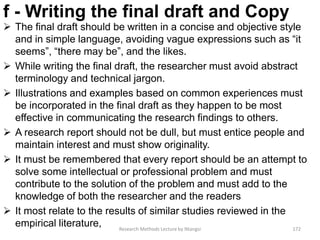 f - Writing the final draft and Copy
 The final draft should be written in a concise and objective style
and in simple language, avoiding vague expressions such as “it
seems”, “there may be”, and the likes.
 While writing the final draft, the researcher must avoid abstract
terminology and technical jargon.
 Illustrations and examples based on common experiences must
be incorporated in the final draft as they happen to be most
effective in communicating the research findings to others.
 A research report should not be dull, but must entice people and
maintain interest and must show originality.
 It must be remembered that every report should be an attempt to
solve some intellectual or professional problem and must
contribute to the solution of the problem and must add to the
knowledge of both the researcher and the readers
 It most relate to the results of similar studies reviewed in the
empirical literature, Research Methods Lecture by Ntangsi 172
 